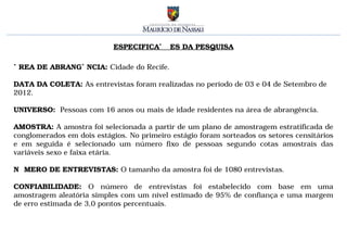 ESPECIFICAÇÕES DA PESQUISA

ÁREA DE ABRANGÊNCIA: Cidade do Recife.

DATA DA COLETA: As entrevistas foram realizadas no período de 03 e 04 de Setembro de
2012.

UNIVERSO: Pessoas com 16 anos ou mais de idade residentes na área de abrangência.

AMOSTRA: A amostra foi selecionada a partir de um plano de amostragem estratificada de
conglomerados em dois estágios. No primeiro estágio foram sorteados os setores censitários
e em seguida é selecionado um número fixo de pessoas segundo cotas amostrais das
variáveis sexo e faixa etária.

NÚMERO DE ENTREVISTAS: O tamanho da amostra foi de 1080 entrevistas.

CONFIABILIDADE: O número de entrevistas foi estabelecido com base em uma
amostragem aleatória simples com um nível estimado de 95% de confiança e uma margem
de erro estimada de 3,0 pontos percentuais.
 