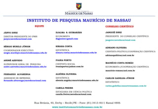 INSTITUTO DE PESQUISA MAURÍCIO DE NASSAU
                            EQUIPE                                                   CONSELHO CIENTÍFICO

JÂNYO DINIZ                                 DJALMA S. GUIMARÃES                      JANGUIÊ DINIZ

DIRETOR-PRESIDENTE DO IPMN                  ECONOMISTA                               PRESIDENTE DO CONSELHO CIENTÍFICO
janyo@sereducacional.com                    dsgjunior@gmail.com
                                                                                     janguie@sereducacional.com


SÉRGIO MURILO JÚNIOR                        SIMARA COSTA
                                                                                     ADRIANO OLIVEIRA
COORDENADOR EXECUTIVO                       ESTATÍSTICA
                                                                                     CIENTISTA POLÍTICO/COOPERAÇÃO CIENTIFICA
sergio.murilojr@mauriciodenassau.edu.br     simara.costa@mauriciodenassau.edu.br
                                                                                     adrianopolitica@uol.com.br

ANDRÉ AZEVEDO                               IVANIA PORTO
                                                                                     MAURÍCIO COSTA ROMÃO
SUPERVISOR GERAL DE PESQUISA                CIENTISTA SOCIAL
andre.azevedo@mauriciodenassau.edu.br       ivaniaporto@yahoo.com.br                 ECONOMISTA /COOPERAÇÃO CIENTÍFICA
                                                                                     mauricio-romao@uol.com.br
FERNANDO ALVARENGA                          ALEÔNIA OLIVEIRA
ASSESSOR DE IMPRENSA                        ESTATÍSTICA                              CARLOS GADELHA JÚNIOR
fernando.alvarenga@sereducacional.com       aleonia.angela@mauriciodenassau.edu.br
                                                                                     ESTATÍSTICO
                                                                                     carlos.gadelha@mauricionassau.com.br
                                            CAMILA FREIRE
                                            ESTAGIÁRIA EM CIÊNCIA POLÍTICA
                                            camila.freire@sereducacional.com



                           Rua Betânia, 40, Derby – Recife/PE – Fone: (81) 3413-4611 Ramal 4806
                                          www.institutomauriciodenassau.com.br
 