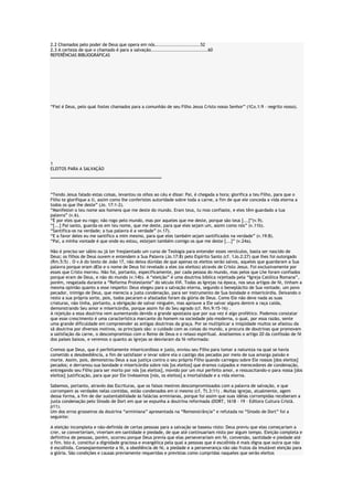 2.2 Chamados pelo poder de Deus que opera em nós............................52
2.3 A certeza de que o chamado é para a salvação...................................60
REFERÊNCIAS BIBLIOGRÁFICAS

“Fiel é Deus, pelo qual fostes chamados para a comunhão de seu Filho Jesus Cristo nosso Senhor” (1Co.1:9 – negrito nosso).

1
ELEITOS PARA A SALVAÇÃO
********************************************************************
“Tendo Jesus falado estas coisas, levantou os olhos ao céu e disse: Pai, é chegada a hora; glorifica a teu Filho, para que o
Filho te glorifique a ti, assim como lhe conferistes autoridade sobre toda a carne, a fim de que ele conceda a vida eterna a
todos os que lhe deste” (Jo. 17:1-2).
“Manifestei o teu nome aos homens que me deste do mundo. Eram teus, tu mos confiaste, e eles têm guardado a tua
palavra” (v.6).
“É por eles que eu rogo; não rogo pelo mundo, mas por aqueles que me deste, porque são teus [...]”(v.9).
“[...] Pai santo, guarda-os em teu nome, que me deste, para que eles sejam um, assim como nós” (v.11b).
“Santifica-os na verdade; a tua palavra é a verdade” (v.17).
“E a favor deles eu me santifico a mim mesmo, para que eles também sejam santificados na verdade” (v.19:8).
“Pai, a minha vontade é que onde eu estou, estejam também comigo os que me deste [...]” (v.24a).
Não é preciso ser sábio ou já ter freqüentado um curso de Teologia para entender esses versículos, basta ser nascido de
Deus; os filhos de Deus ouvem e entendem a Sua Palavra (Jo.17:8) pelo Espírito Santo (cf. 1Jo.2:27) que lhes foi outorgado
(Rm.5:5) . O v.6 do texto de João 17, não deixa dúvidas de que apenas os eleitos serão salvos, aqueles que guardaram a Sua
palavra porque eram dEle e o nome de Deus foi revelado a eles (os eleitos) através de Cristo Jesus. Foi exclusivamente por
esses que Cristo morreu. Não foi, portanto, especificamente, por cada pessoa do mundo, mas pelos que Lhe foram confiados
porque eram de Deus, e não do mundo (v.14b). A “eleição” é uma doutrina bíblica rejeitada pela “Igreja Católica Romana”,
porém, resgatada durante a “Reforma Protestante” do século XVI. Todas as Igrejas na época, nos seus artigos de fé, tinham a
mesma opinião quanto a esse respeito: Deus elegeu para a salvação eterna, segundo o beneplácito de Sua vontade, um povo
pecador, inimigo de Deus, que merecia a justa condenação, para ser instrumento de Sua bondade e misericórdia. Deixando o
resto a sua própria sorte, pois, todos pecaram e afastados foram da glória de Deus. Como Ele não deve nada as suas
criaturas, não tinha, portanto, a obrigação de salvar ninguém, mas aprouve a Ele salvar alguns dentre a raça caída,
demonstrando Seu amor e misericórdia, porque assim foi do Seu agrado (cf. Rm.9:15-16) .
A rejeição a essa doutrina vem aumentando devido a grande apostasia que por sua vez é algo profético. Podemos constatar
que esse crescimento é uma característica marcante do homem na sociedade pós-moderna, o qual, por essa razão, sente
uma grande dificuldade em compreender as antigas doutrinas da graça. Por se multiplicar a iniqüidade muitos se afastou da
sã doutrina por diversos motivos, os principais são: o cuidado com as coisas do mundo, a procura de doutrinas que promovam
a satisfação da carne, o descompromisso com o Reino de Deus e o relaxo espiritual. Analisemos o artigo 20 da confissão de fé
dos países baixos, e veremos o quanto as igrejas se desviaram da fé reformada:
Cremos que Deus, que é perfeitamente misericordioso e justo, enviou seu Filho para tomar a natureza na qual se havia
cometido a desobediência, a fim de satisfazer e levar sobre ela o castigo dos pecados por meio de sua amarga paixão e
morte. Assim, pois, demonstrou Deus a sua justiça contra o seu próprio Filho quando carregou sobre Ele nossos [dos eleitos]
pecados; e derramou sua bondade e misericórdia sobre nós [os eleitos] que éramos culpados e merecedores de condenação,
entregando seu Filho para ser morto por nós [os eleitos], movido por um mui perfeito amor, e ressuscitando-o para nossa [dos
eleitos] justificação, para que por Ele tivéssemos [nós, os eleitos] a imortalidade e a vida eterna.
Sabemos, portanto, através das Escrituras, que os falsos mestres descompromissados com a palavra de salvação, e que
corrompem as verdades nelas contidas, estão condenados em si mesmo (cf. Tt.3:11) . Muitas igrejas, atualmente, agem
dessa forma, a fim de dar sustentabilidade às falácias arminianas, porque foi assim que suas idéias corrompidas receberam a
justa condenação pelo Sínodo de Dort em que se expunha a doutrina reformada (DORT, 1618 – 19 – Editora Cultura Cristã.
p11).
Um dos erros grosseiros da doutrina “arminiana” apresentada na “Remonstrânçia” e refutada no “Sínodo de Dort” foi a
seguinte:
A eleição incompleta e não-definida de certas pessoas para a salvação se baseou nisto: Deus previu que elas começariam a
crer, se converteriam, viveriam em santidade e piedade, de que até continuariam nisto por algum tempo. Eleição completa e
definitiva de pessoas, porém, ocorreu porque Deus previa que elas perseverariam em fé, conversão, santidade e piedade até
o fim. Isto é, constitui a dignidade graciosa e evangélica pela qual a pessoas que é escolhida é mais digna que outra que não
é escolhida. Conseqüentemente a fé, a obediência de fé, a piedade e a perseverança não são frutos da imutável eleição para
a glória. São condições e causas previamente requeridas e previstas como cumpridas naqueles que serão eleitos

 