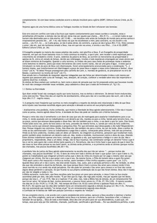 completamente. Só com base nestas condições ocorre a eleição imutável para a glória (DORT, Editora Cultura Cristã, ps.25,
26).
Vejamos agora de uma forma bíblica como os Teólogos reunidos no Sínodo de Dort refutaram tais heresias:
Este erro está em conflito com toda a Escritura que repete constantemente para nossos ouvidos e corações, estas e
semelhantes afirmações: a eleição não [se dá] por obras mas por aquele que chama... (Rm.9:11), ... e creram todos os que
haviam sido destinados para a vida eterna; (At.13:48) ... nos escolheu nele antes da fundação do mundo para sermos santos e
irrepreensíveis perante ele... (Ef. 1:4); não fostes vós que me escolhestes a mim; pelo contrário, eu vos escolhi a vós
outros... (Jo.15:1, 6); ... se é pela graça, já não é pelas obras; do contrário, a graça já não é graça (Rm.11:6). Nisto consiste
o amor; não em, que nós tenhamos amado a Deus, mas em que ele nos amou, e enviou o seu filho... (1Jo.4:10) (DORT,
Editora Cultura Cristã, ps. 26).
O Evangelho pregado na maioria dos nossos púlpitos não exalta, nem glorifica a Deus. É um Evangelho de prosperidade
material, em que uns ficam bastante ricos e o resto continua na miséria, o que é pior, sem receber o leite espiritual para o
crescimento do verdadeiro crente. O povo, sedentos da palavra de Deus, ao ouvirem os mercenários da prosperidade e
agiotas da fé, entra em estado de êxtase, devido aos relâmpagos, trovões e todo espetáculo empregado por esses atores que
se dizem ministros do Evangelho. Quando o culto termina, os irmãos vão para casa cheios de promessas vazias e sedentos
como beduínos no deserto, posto que esses mercenários são como nuvens vazias, não sai uma gota d’água . A estes que se
introduzem no meio do povo de Deus com dissimulação, foram antecipadamente pronunciados para a condenação: “[...]
homens ímpios, que transformaram em libertinagem a graça de nosso Deus e negam o nosso único Soberano e Senhor, Jesus
Cristo” (Jd.4). “Ai deles! Porque prosseguiram pelo caminho de Caim, e, movidos de ganância, se precipitaram no erro de
Balaão, e pereceram na revolta de Corá” (Jd.11).
Esse estudo tem a finalidade de responder algumas indagações que são feitas por determinados irmãos e até mesmo por
aqueles que passaram pelo curso de Teologia, mas, desejam, de coração, conhecer a verdade sobre esta tão importante e
sublime doutrina: A eleição.
Os eleitos de Deus anelam por conhecê-Lo, bem como o plano de salvação que nos foi preparado antes que houvesse mundo.
Se você não consegue entender essas verdades, peça sabedoria a Deus que a todos dá livremente (cf. Tg.1:5) .
1.1 Eleitos na Eternidade
Que dizer então? Israel não conseguiu aquilo que tanto buscava, mas os eleitos o obtiveram. Os demais foram endurecidos,
como está escrito: “Deus lhes deu um espírito de atordoamento, olhos para não ver e ouvidos para não ouvir, até o dia de
hoje (Rm.11:7 – negrito nosso).
1) A pergunta mais freqüente que ouvimos no meio evangélico a respeito da eleição está relacionada à idéia de que Deus
seria injusto caso houvesse escolhido alguns para salvação e deixado os outros em sua própria perdição.
- Analisaremos uma parábola, muito conhecida, que mostra a liberdade de Deus agindo soberanamente. E Ele não é injusto
como se pensa, mesmo agindo dessa forma. A bondade de Deus não pode ser medida com critérios humanos.
Porque o reino dos céus é semelhante a um dono de casa que saiu de madrugada para assalariar trabalhadores para a sua
vinha. E, tendo ajustado com os trabalhadores a um denário por dia, mandou-os para a vinha. Saindo pela terceira hora, viu,
na praça, outros que estavam desocupados e disse-lhes: Ide vós também para a vinha, e vos darei o que for justo. Eles foram.
Tendo saído outra vez, perto da hora sexta e da nona, procedeu da mesma forma, e, saindo por volta da hora undécimo,
encontrou outros que estavam desocupados e perguntou-lhes: Por que estivestes aqui desocupados o dia todo? Responderamlhes: Porque ninguém nos contratou. Então, lhes disse ele: Ide também vós para a vinha. Ao cair da tarde, disse o senhor da
vinha ao seu administrador: Cama os trabalhadores e paga-lhes o salário, começando pelos últimos, indo até aos primeiros.
Vindo os da hora undécima, recebeu cada um deles um denário. Ao chegarem os primeiros, pensaram que receberiam mais;
porém também estes receberam um denário cada um. Mas, tendo-o recebido, murmuravam contra o dono da casa, dizendo:
Estes últimos trabalharam apenas uma hora; contudo, os igualaste a nós, que suportamos a fadiga e o calor do dia. Mas o
proprietário, respondendo, disse a um deles: Amigo, não te faço injustiça; não combinaste comigo um denário? Toma o que é
teu e vai-te; pois quero dar a este último tanto quanto a ti. Porventura, não me é lícito fazer o que quero do que é meu? Ou
são maus os teus olhos porque eu sou bom? Assim, os últimos serão primeiros, e os primeiros serão os últimos (porque muitos
são chamados, mas poucos escolhidos) (Mt.20:1-16).
A parábola fala da justiça de Deus agindo soberanamente na escolha dos que irão ser salvos: “...porque muitos são
chamados, mas poucos escolhidos” (v.16). O dono da vinha tem todo o direito de fazer o que quiser com o que é dele (v.15),
porém os trabalhadores que chegaram primeiro achou que o dono da vinha era injusto por ter pago o mesmo valor aos que
chegaram por último. Ele faz o que quiser com o que é seu. Da mesma forma, o Filho do homem salva a quem Ele quiser:
“Pois assim como o Pai ressuscita e vivifica os mortos, assim também o Filho vivifica aqueles a quem quer” (Jo. 5:21).
Quando Deus salva um e não o outro, não está sendo injusto, mas, justo, pois a salvação pertence a Ele. Na verdade, os olhos
dos que não entendem a doutrina da Eleição, são maus porque Deus é bom e provou Seu amor para conosco tendo Cristo
Jesus morrido na cruz sendo nós ainda pecadores. Ele não pode ter provado o Seu amor para conosco e no final das contas
alguns desse perderem a salvação. Os que ficarão na sua própria condenação são os que não foram eleitos. Deus não é injusto
por não ter elegido a todos (v.16).
A Bíblia esclarece, muito bem, que Deus escolheu pela Sua graça um povo para salvação, e Jesus Cristo na Sua oração
sacerdotal pede por eles, não pelo mundo: “É por eles que eu rogo; não rogo pelo mundo, mas por aqueles que me deste,
porque são teus [...]” (Jo.17:9). Não só o Capítulo 17 de João, mas, toda a Bíblia fala de eleição, de um remanescente fiel
que irá ser salvo. No tempo de Noé, muitos pereceram, e poucos foram salvos (Lc.17:26, 27; 1Pe.3:20) . O mesmo sucedeu
nos dias de Ló (Gn.19:29; Lc.17:28, 29) . Nos tempos de Elias e (Is.10:22) como afirma o apóstolo Paulo em (Rm.11;
Rm.9:27). Ele aponta que nos dias dele também havia um remanescente segundo a eleição da graça (cf. Rm.11:5) . Portanto,
não nos surpreende que também “no tempo atual” há um remanescente segundo essa eleição.
A Confissão de fé Batista de 1689 tem posição Calvinista a respeito da “eleição”:
Em seu propósito eterno, e de acordo com o pacto estabelecido entre ambos, aprouve a Deus escolher e destinar o Senhor
Jesus, seu Filho unigênito, parta ser o Mediador entre Deus e os homens: para ser o Profeta, Sacerdote e Rei, o Cabeça e
Salvador de sua Igreja... Deus de toda a eternidade, Deus deu-Lhe um povo para ser sua descendência, e para que, em
tempo, esse povo seja por Ele redimido, chamado, justificado, santificado e glorificado... Por sua obediência perfeita, e pelo

 