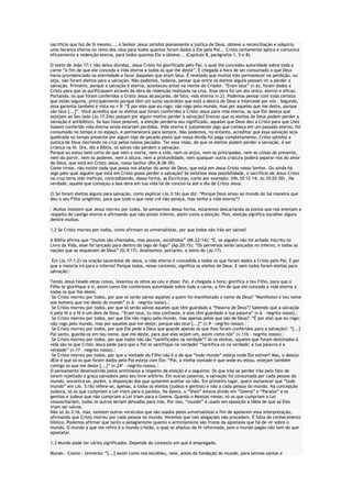 sacrifício que fez de Si mesmo..., o Senhor Jesus satisfez plenamente a justiça de Deus, obteve a reconciliação e adquiriu
uma herança eterna no reino dos céus para todos quantos foram dados a Ele pelo Pai... Cristo certamente aplica e comunica
eficazmente a redenção eterna, para todos quantos Ele a obteve... (Capitulo 8, parágrafos 1, 5 e 8).
O texto de João 17:1 não deixa dúvidas, Jesus Cristo foi glorificado pelo Pai, o qual lhe concedeu autoridade sobre toda a
carne “a fim de que ele conceda a vida eterna a todos os que lhe deste”. É chegada a hora de ser consumado o que Deus
havia providenciado na eternidade a favor daqueles que eram Seus. É revelado que muitos irão permanecer na perdição, ou
seja, não foram eleitos para a salvação. Não podemos, todavia, pensar que entre os eleitos alguns possam vir a perder a
salvação. Primeiro, porque a salvação é eterna, aconteceu antes na mente do Criador. “Eram teus” (v.6), foram dados a
Cristo para que os purificassem através da obra de redenção realizada na cruz. Essa obra foi um ato único, eterno e eficaz.
Portando, os que foram conferidos a Cristo Jesus alcançarão, de fato, vida eterna (v.2). Podemos pensar com toda certeza
que estão seguros, principalmente porque têm um sumo sacerdote que está a destra de Deus e intercede por nós . Segundo,
essa garantia também é vista no v.9: “É por eles que eu rogo; não rogo pelo mundo, mas por aqueles que me deste, porque
são teus [...]”. Você acredita que os eleitos que foram conferidos a Cristo Jesus para vida eterna, os que Ele deseja que
estejam ao Seu lado (Jo.17:24a) possam por algum motivo perder a salvação? Ensinar que os eleitos de Deus podem perder a
salvação é antibíblico. Se isso fosse possível, a eleição perderia seu significado, aqueles que Deus deu a Cristo para que Lhes
fossem conferido vida eterna ainda estariam perdidos. Vida eterna é justamente algo que começa em um passado eterno, foi
consumado no tempo e no espaço, e permanecerá para sempre. Não podemos, no entanto, acreditar que essa salvação seja
quebrada no tempo presente por algum tipo de pecado posto que nossa dívida foi paga completamente, Cristo satisfez a
justiça de Deus morrendo na cruz pelos nossos pecados. Ter essa visão, de que os eleitos podem perder a salvação, é ser
criança na fé. Ora, diz a Bíblia, os salvos não perdem a salvação:
Porque eu estou bem certo de que nem a morte, nem a vida, nem os anjos, nem os principados, nem as coisas do presente,
nem do porvir, nem os poderes, nem a altura, nem a profundidade, nem qualquer outra criatura poderá separar-nos do amor
de Deus, que está em Cristo Jesus, nosso Senhor (Rm.8:38-39).
Como vimos, não existe nada que possa nos afastar do amor de Deus, que está em Jesus Cristo nosso Senhor. Ou ainda há
algo pelo qual alguém que está em Cristo possa perder a salvação? Se existisse essa possibilidade, o sacrifício de Jesus Cristo
na cruz teria sido ineficaz, contradizendo, dessa forma, as Escrituras, como por exemplo: (Hb.10:12-14; Jo.10:25-30) . Na
verdade, aquele que começou a boa obra em tua vida há de concluí-la até o dia de Cristo Jesus.
2) Se foram eleitos alguns para salvação, como explicar (Jo.3:16) que diz: “Porque Deus amou ao mundo de tal maneira que
deu o seu Filho unigênito, para que todo o que nele crê não pereça, mas tenha a vida eterna”?
- Muitos insistem que Jesus morreu por todos. Se pensarmos dessa forma, estaremos descartando os textos que nos ensinam a
respeito do castigo eterno e afirmando que não existe inferno, assim como a eleição. Pois, eleição significa escolher alguns
dentre muitos.
1.2 Se Cristo morreu por todos, como afirmam os universalistas, por que todos não irão ser salvos?
A Bíblia afirma que “muitos são chamados, mas poucos, escolhidos” (Mt.22:14); “E, se alguém não foi achado inscrito no
Livro da Vida, esse foi lançado para dentro do lago de fogo” (Ap.20:15); “Os perversos serão lançados no inferno, e todas as
nações que se esquecem de Deus” (Sl.9:17). Analisemos, portanto, o texto de (Jo.17).
Em (Jo.17:1-2) na oração sacerdotal de Jesus, a vida eterna é concedida a todos os que foram dados a Cristo pelo Pai. E por
que a maioria irá para o inferno? Porque todos, nesse contexto, significa os eleitos de Deus. E nem todos foram eleitos para
salvação:
Tendo Jesus falado estas coisas, levantou os olhos ao céu e disse: Pai, é chegada a hora; glorifica a teu Filho, para que o
Filho te glorifique a ti, assim como lhe conferistes autoridade sobre toda a carne, a fim de que ele conceda a vida eterna a
todos os que lhe deste.
Se Cristo morreu por todos, por que só serão salvos aqueles a quem foi manifestado o nome de Deus? “Manifestei o teu nome
aos homens que me deste do mundo” (v.6 – negrito nosso).
Se Cristo morreu por todos, por que só serão salvos aqueles que têm guardado a “Palavra de Deus”? Sabendo que a salvação
é pela fé e a fé é um dom de Deus. “Eram teus, tu mos confiaste, e eles têm guardado a tua palavra” (v.6 – negrito nosso).
Se Cristo morreu por todos, por que Ele não rogou pelo mundo, mas apenas pelos que são de Deus?: “É por eles que eu rogo;
não rogo pelo mundo, mas por aqueles que me deste, porque são teus [...]” (v.9 – negrito nosso).
Se Cristo morreu por todos, por que Ele pede a Deus que guarde apenas os que lhes foram conferidos para a salvação?: “[...]
Pai santo, guarda-os em teu nome, que me deste, para que eles sejam um, assim como nós” (v.11b – negrito nosso).
Se Cristo morreu por todos, por que todos não são “santificados na verdade”? Só os eleitos, aqueles que foram destinados à
vida são os que Cristo Jesus pede para que o Pai os santifique na verdade? “Santifica-os na verdade; a tua palavra é a
verdade” (v.17 – negrito nosso).
Se Cristo morreu por todos, por que a vontade do Filho não é a de que “todo mundo” esteja onde Ele estiver? Mas, o desejo
dEle é que só os que foram dados pelo Pai esteja com Ele: “Pai, a minha vontade é que onde eu estou, estejam também
comigo os que me deste [...]” (v.24ª – negrito nosso).
O pensamento desenvolvido pelos arminianos a respeito da eleição é o seguinte: Os que irão se perder irão pelo fato de
terem rejeitado a graça salvadora pelo seu livre-arbítrio. Em outras palavras, a salvação foi consumada por cada pessoa do
mundo, encontra-se, porém, a disposição dos que quiserem aceitar ou não. Em primeiro lugar, quero esclarecer que “todo
mundo” em (Jo. 3:16) refere-se, apenas, a todos os eleitos (judeus e gentios) e não a cada pessoa do mundo. Na concepção
judaica, só os que cumpriam a Lei iriam para o paraíso. Na época, o “Sheó” estava divido em “Geena” e “Paraíso” e os
gentios e judeus que não cumpriam a Lei iriam para o Geena. Quando o Messias viesse, só os que cumpriam a Lei
ressuscitariam, todos os outros seriam deixados para trás. Por isso, “mundo” é usado em oposição a idéia de que só Eles
iriam ser salvos.
Não só Jo.3:16, mas, existem outros versículos que são usados pelos universalistas a fim de apoiarem essa interpretação,
afirmando que Cristo morreu por cada pessoa no mundo. Veremos que tais alegações não procedem. É falta de conhecimento
bíblico. Podemos afirmar que tanto o pelagianismo quanto o arminianismo são frutos da apostasia que há de vir sobre o
mundo. O mundo a que me refiro é o mundo cristão, o qual se afastou da fé reformada, pois o mundo pagão não tem do que
apostatar.
1.3 Mundo pode ter vários significados. Depende do contexto em que é empregado.
Mundo – Cosmo - Universo: “[...] assim como nos escolheu, nele, antes da fundação do mundo, para sermos santos e

 
