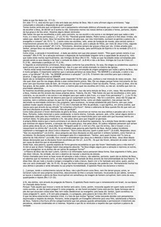 todos os que lhe deste (Jo. 17:1-2).
Em João 17:1-2, está escrito que a vida será dada aos eleitos de Deus. Não é como afirmam alguns arminianos: “algo
consumado e colocado a disposição de quem quisesse”.
Temos muitos versículos que corroboram com o pensamento reformado (bíblico) afirmando que o homem não tem capacidade
de escolher a Deus, de decidir se O aceita ou não. Estávamos mortos nos nossos delitos e pecados e fomos, portanto, objeto
da Sua graça e do Seu amor. Vejamos alguns desses versículos:
Não fostes vós que me escolhestes a mim; pelo contrário, eu vos escolhi a vós outros e vos designei para que vades e deis
fruto, e o vosso fruto permaneça [...]” (Jo.15:16); “Havendo grande debate, Pedro tomou a palavra e lhes disse: Irmãos, vós
sabeis que, desde há muito, Deus me escolheu dentre vós para que, por meu intermédio, ouvissem os gentios a palavra do
evangelho e cressem” (At.15:7); “[...] assim como nos escolheu, nele, antes da fundação do mundo, para sermos santos e
irrepreensíveis perante ele; e em amor nos predestinou para ele, para a adoção de filhos, por meio de Jesus Cristo, segundo
o beneplácito de sua vontade” (Ef.1:4-5). “Entretanto, devemos sempre dar graças a Deus por vós, irmãos amados pelo
Senhor, porque Deus vos escolheu desde o princípio para a salvação, pela santificação do Espírito e fé na verdade (2Ts.2:13 –
negrito nosso).
Como vimos, a salvação é incondicional , é dada aos eleitos sem que eles possam resistir. “Pois quem jamais resistiu à sua
vontade?” (Rm.9:19). Se a salvação estivesse a disposição da humanidade ninguém teria a capacidade de alcançá-la, visto
que todos estão mortos espiritualmente, são inimigos de Deus (Rm.5:10) . Todas as suas faculdades estão corrompidas pelo
pecado sendo os seus desejos o de fazer a vontade do diabo (cf. Jo.8:44) e não a de Deus. Inimigos da Cruz de Cristo (cf.
Fl.3:18) , destinados a perdição (cf. Fl.3:19) .
3) Segundo os ensinamentos arminianos, Deus elegeu conforme Sua presciência. Ou seja, Ele elegeu ou predestinou aqueles a
quem previu que teriam fé e se arrependeriam. Isso é o que vem sendo ensinado na maioria das igrejas.
- Muitos estão sendo ensinados dessa forma. É uma doutrina corrompida de origem pelagiana que rouba a glória da Deus, isso
é muito perigoso. É importante salientar que a salvação pertence ao nosso Deus: “Do SENHOR é a salvação, e sobre o teu
povo, a tua bênção” (Sl.3:8). “Ao SENHOR pertence a salvação!” (Jn.2:9). O homem não contribui para que a eleição o
alcance. É algo que pertence ao SENHOR.
Quem são os verdadeiros eleitos? Alguém pode responder? Só Ele sabe, pois, conhece a real intenção do nosso coração . Isso
não quer dizer que Ele nos elegeu devido a esse conhecimento prévio. Não, Ele nos elegeu porque fomos instrumento do Seu
amor sem que houvesse nada de bom, de virtuoso em nós que O inclinasse a fazer tal escolha. Fomos, como já disse, alvo da
Sua graça, do Seu poder, do Seu infinito amor; o motivo pelo qual nos escolheu em Cristo, eu não sei. Acredito que nem na
eternidade saberemos.
Se fossemos escolhidos porque Deus previu que iríamos crer, isso não seria eleição de Deus, e sim, nossa. Nós escolheríamos
a Deus, iríamos até Ele através das nossas próprias obras. Todavia, Ele diz: “Não fostes vós que me escolhestes a mim; pelo
contrário, eu vos escolhi a vós outros e vos designei para que vades e deis fruto, e o vosso fruto permaneça” [...] (Jo.15:16).
Judas foi escolhido como vaso de desonra para que se cumprissem as Escrituras . Não foi o contrário. Jesus não foi pego de
surpresa, nem o conheceu porque viu que ele iria agir daquela forma, como um diabo (opositor), mas porque isso foi
decretado na eternidade conforme o Seu propósito, para acontecer, no tempo estabelecido pelo Eterno, sem que Judas
pudesse mudar aquela situação. Em (Jo.17:12) ele é chamado de filho da perdição, o que significa, em ultima análise, que
nasceu para que através da sua atitude “se cumprisse a Escritura”. Vemos a soberania de Deus quando Ele diz que nem um
dos Seus discípulos se perdeu “exceto o filho da perdição”.
Como todos pecaram e foram destituídos da glória de Deus, encontram-se mortos nos seus delitos e pecados sob a ira de
Deus. Portanto, todos mereciam a justa condenação: a morte eterna. Contudo, aprouve, pois, a Ele, salvar alguns dentre a
humanidade caída pelo Seu infinito amor, mostrando assim sua misericórdia para com esses sem que houvesse mérito em
nenhum deles; foi pela graça mediante a fé, não pelas obras para que ninguém se gloriasse.
A própria Bíblia mostra que a teoria arminiana é um desvio da sã doutrina (apostasia). Se a eleição fosse devido a algo bom
que existisse em alguns homens, a salvação não seria pela graça, mas pelas obras. Os judeus religiosos pensavam que seriam
salvos pelas obras da Lei, e Jesus disse-lhes: “Ninguém pode vir a mim se o Pai, que me enviou, não o trouxer; e eu o
ressuscitarei no último dia” (Jo.6:44). Só se entende essas palavras pelo Espírito de Deus. Muitos judeus incrédulos
rejeitaram a mensagem de Jesus Cristo e disseram: “Duro é este discurso; quem o pode ouvir?” (Jo.6:60). Respondeu Jesus:
“Isso vos escandaliza?” (Jo.6:61b). Jesus pergunta aos Seus discípulos se eles queriam ir embora também, como fizeram os
incrédulos: Os discípulos entenderam a mensagem pela fé e responderam: “Senhor, para quem iremos nós? Tu tens as
palavras da vida eterna” (Jo.6:68). Eles creram e entenderam que Jesus era o Messias o Santo de Deus. Jesus disse depois
dessas declarações que os discípulos foram escolhidos por Ele (cf. Jo.6:70) . Os que não foram, deixaram de andar com Ele
por causa da doutrina que os escandalizavam .
Ainda hoje, essa palavra, quando exposta de forma genuína escandaliza os que não foram “destinados para a vida eterna” .
4) Até os que se dizem Teólogos fazem essa pergunta absurda: “Se Deus elegeu alguns para a salvação e reprovou os outros,
por que evangelizar se os eleitos vão ser salvos de qualquer forma?”
- A Palavra de Deus não diz isso! Lutero, Calvino e os reformados nunca pensaram dessa forma. Esse argumento é falho, para
não dizer ridículo. Na verdade, ele tem o objetivo de macular a doutrina da eleição.
Fomos chamados para levar as boas novas de salvação a toda criatura, não sabemos, portanto, quem são os eleitos de Deus,
só sabemos que no momento certo, só eles responderão ao chamado de Deus através da instrumentalidade da Sua Palavra: “E
disse-lhes: Ide por todo o mundo e pregai o evangelho a toda criatura. Quem crer e for batizado será salvo; quem, porém,
não crer será condenado” (Mc.16:15-16). Os que não foram eleitos para salvação não poderão crer. Permanecerão mortos nos
seus delitos e pecados e serão deixados na sua própria incredulidade. O apóstolo Paulo nos esclarece o motivo:
[...] porque, tendo o conhecimento natural de Deus, não o glorificaram como Deus, nem lhe deram graças; antes, se
tornaram nulos em seus próprios raciocínios, obscurecendo-se-lhes o coração insensato. Inculcando-se por sábios, tornaramse loucos e mudaram a glória do Deus incorruptível em semelhança da imagem de homem corruptível, bem como de aves,
quadrúpedes e répteis (Rm.1:21-22).
A fé, dos eleitos, vem através da pregação da Palavra. O apóstolo Paulo mostra que o remanescente em Israel, na sua época
foi chamado dessa forma:
Porque: Todo aquele que invocar o nome do Senhor será salvo. Como, porém, invocarão aquele em quem nada ouviram? E
como ouvirão, se não há quem pregue? E como pregarão, se não forem enviados? Como está escrito: Quão formosos são os
pés dos que anunciam coisas boas! Mas nem todos obedeceram ao evangelho; pois Isaías diz: Senhor, quem acreditou na
nossa pregação? E, assim, a fé vem pela pregação, e a pregação, pela palavra de Cristo (Rm.10:13-17).
O que me deixa estarrecido e bastante triste, é o fato de que muitas “igrejas” estão lançando dúvidas com pensamentos
equivocados a respeito da eleição. Portanto, estão pregando um Evangelho diferente para seus fiéis, adulterando a Palavra
de Deus. Todavia a Escritura afirma categoricamente que tais pessoas quando admoestadas e permanecem irredutíveis são
pecadoras, estando condenadas em si mesmas. Vejamos o que diz os versículos a respeito dos que rejeitam a palavra da
verdade:

 