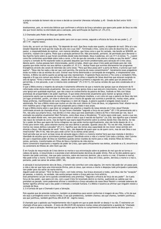 a própria vontade do homem não se move e decide se converter (Heresias refutadas: p.45 – Sínodo de Dort entre 1618 –
1619).
Analisaremos, pois, os versículos bíblicos que confirmam a eficácia da Graça salvadora que opera pelo poder de Deus na vida
dos que foram eleitos na eternidade para a salvação, pela santificação do Espírito (cf. 2Ts.213) .
2.2 Chamados pelo Poder de Deus que Opera em Nós.
“[...] e qual a suprema grandeza do seu poder para com os que cremos, segundo a eficácia da força do seu poder [...]”
(Ef.1:19 – negrito nosso).
Certo dia, ao ouvir um hino que dizia, “Só depende de você. Que Deus muda esse quadro, só depende de você. Olha só o seu
estado! Depende de você que Ele muda de uma vez a sua vida”. Terminado o hino, como era culto de doutrina tive, como
pastor, a responsabilidade de explicar, com maiores detalhes, que hinos como o que foi cantado, não bendiz ao SENHOR, ao
contrário, roubam-Lhe a glória. Posto que a salvação pertence Ele. Não precisando, portanto, de permissão para derramar o
Seu Espírito Santo sobre os que foram escolhidos desde toda eternidade. Deus é poderoso, em (Jo:17:1-2) lemos: “[...] assim
como lhe conferistes autoridade sobre toda a carne, a fim de que ele conceda a vida eterna a todos os que lhe deste”. Jesus
cumpriu a vontade do Pai expiando todos os pecados daqueles que foram predestinados para salvação em Cristo Jesus.
Mesmo assim, muitas pessoas bem intencionadas, porém erradas, dizem que Jesus Cristo pede permissão para dar vida
aqueles que estão mortos nos seus delitos e pecados (cf. Ef.2:1) . Muitas frases que ouvimos diariamente nos programas
Evangélicos através dos canais de televisão são como estas: “Para que Deus possa abrir a porta do Reino, é preciso que você
queira”. “Deus não faz nada a não ser que você permita, Ele precisa do nosso consentimento”. Geralmente esses pregadores
estão na mídia e são as estrelas do culto. Ensinar essa forma deteriorada e corrompida de evangelho, é simplesmente uma
heresia. A Bíblia nos alerta quanto ao perigo que elas representam. O apóstolo Paulo escreve a Tito como a verdadeiro filho,
segundo a fé que era comum aos eleitos a fim de abrir-lhes os olhos a respeito de falsas doutrinas que estavam surgindo no
seio da igreja: “Evita o homem faccioso , depois de admoestá-lo primeira e segunda vez, pois sabes que tal pessoa está
pervertida, e vive pecando, e por si mesma está condenada” (Tt.3:10-11). Em outras versões diz que está condenada em si
mesmo.
O que a Bíblia ensina a respeito da salvação é totalmente diferente do que a maioria das igrejas (que se afastaram da fé
reformada) estão oferecendo atualmente. Não sou contra uma igreja cheia e que está em crescimento, mas fico triste com
uma igreja sem qualidade espiritual, que não cresce no conhecimento da palavra de Deus, iludindo os fiéis com falsas
promessas de prosperidade e de poder espiritual. O que estão oferecendo atualmente para manter as igrejas cheias é
justamente aquilo que as pessoas do mundo buscam, uma satisfação imediata, e um culto em que a palavra de Deus não tem
um lugar primordial, porém, um show é oferecido com o intuito de agradar aos ouvintes e prendê-los, muitas vezes, pelas
falsas profecias, manifestações de curas milagrosas e o dom de línguas. A palavra quando é pregada nesses locais é
adulterada. Por isso a Bíblia relata que muitos um dia irão ouvir diante do Trono de Deus, no julgamento final: Afastai-vos de
mim malditos para o fogo eterno que está preparado para o diabo e seus anjos.
O que a Bíblia ensina sobre o que deve ser pregado nos púlpitos a respeito da nossa eleição em Cristo Jesus? Eleição
confirmada através da chamada eficaz. Os que foram chamados “segundo a força do seu poder” (Ef.1:19) perseverarão até o
fim, não pela sua própria força, mas devido a Cristo Jesus que está assentado a destra do Pai e intercede por nós. Isso é
ensinado nos púlpitos atualmente? Não! Portanto, como disse Jesus a Nicodemos: “O vento sopra onde quer, ouves a sua voz,
mas não sabes donde vem, nem para onde vai; assim é todo o que é nascido do Espírito” (Jo.3:8). Isso significa que o homem
não nasce da vontade da carne, mas do Espírito que sopra especificamente sobre os eleitos dando-lhes vida eterna. Se não
for o poder de Deus que opere de forma milagrosa nos que estão mortos espiritualmente, eles não terão desejo de vir a
Cristo para terem vida, posto estarem mortos nos seus delitos e pecados. Quando Jesus diz: “Eu vos dei vida, estando vós
mortos nos vossos delitos e pecados” (Ef.2:1). Significa que não temos essa capacidade de nos mover nesse sentido (em
direção a Deus). Não depende de você! “Assim, pois, não depende de quem quer ou de quem corre, mas de usar Deus a sua
misericórdia” (Rm.9:16). Não tem para onde correr! Só os eleitos serão salvos .
Você percebe que ao ouvir as boas novas de salvação alguns crêem e a maioria rejeita? Será que essa rejeição é devido a
liberdade de escolha que os arminianos pensam possuir? Decidindo entre a vida e a morte? Com toda a certeza, não! Calvino
diz que o espantoso poder de Deus se manifesta quando somos trazidos da morte para a vida; éramos filhos do inferno,
somos, portanto, transformados em filhos de Deus e herdeiros da vida eterna .
Outro comentário importante a respeito do poder de Cristo, que opera eficazmente nos eleitos, atraindo-os a Si, encontra-se
no comentário de Efésios de John Stott que diz:
É em função da ressurreição de Cristo dentre os mortos e sua entronização sobre os poderes do mal que ele se tornou o
cabeça da igreja. A ressurreição e a ascensão eram demonstrações decisivas do poder divino. Pois se há dois poderes que o
homem não pode controlar, mas que pelo contrário, sobre ele exercem domínio, são a morte e o mal. O homem é mortal.
Não pode evitar a morte. O homem está caído. Não pode vencer o mal. Deus em Cristo, porém, derrotou a morte e o mal e,
portanto, pode nos salvar de ambos (2001: 34).
A salvação é exclusivamente obra de Deus, o homem não contribui com coisa alguma. Um morto não pode dar um passo para
a vida a não ser que haja uma intervenção Divina, pois só Jesus, que venceu a morte e despojou todo principado e potestade,
tem poder para nos salvar da morte eterna.
Alguém pode até pensar: “Ora! Se Deus é bom, com toda certeza, Sua Graça alcançará a todos, pois Deus não faz “acepção”
de pessoas, a maioria, na verdade, não aceita porque resiste a Graça pelo seu livre-arbítrio.
Esse pensamento cai por terra quando consideramos uma premissa: “Segundo a eficácia da força do seu poder”. Se é pela
força do Seu poder, que opera em nós, com a qual Cristo foi levantado dentre os mortos, quebrando as cadeias que nos
prendiam ao pecado, como poderemos afirmar a resistência a Graça salvadora do nosso Deus? Resistir a vontade soberana do
Senhor significa afirmar que o Seu poder é limitado a vontade humana. E a Bíblia é taxativa ao afirmar que ninguém resiste a
vontade de Deus.
2.3 A Certeza de que o Chamado é para a Salvação.
Pois aqueles que de antemão conheceu, também os predestinou para serem conformes à imagem de seu Filho, a fim de que
ele seja o primogênito entre muitos irmãos. E aos que predestinou, também chamou; aos que chamou, também justificou;
aos que justificou, também glorificou (Rm.8:29-30 – negrito nosso).
O chamado que o apóstolo usa freqüentemente não é aquele em que se pode decidir se deseja ir ou não. É realmente um
chamado eficaz para a salvação . O texto de (Rm.8:29-30) esclarece muitas coisas principalmente a questão do “chamado
eficaz” para a salvação. Notemos que há uma ordem que se fecha no cumprimento do propósito eterno de Deus que é a

 