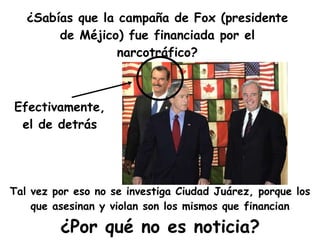 ¿Sabías que la campaña de Fox (presidente de Méjico) fue financiada por el narcotráfico? ¿Por qué no es noticia? Efectivamente, el de detrás Tal vez por eso no se investiga Ciudad Juárez, porque los que asesinan y violan son los mismos que financian 