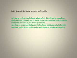 León Barandiarán (autor peruano ya fallecido) :
se incurre en (ejercicio) abuso (abusivo) de (un)derecho, cuando en
el ejercicio de tal derecho, el titular se excede manifiestamente de los
límites de la buena fe, de modo que dicho
ejercicio no se compatibiliza con la finalidad institucional y la función
social en razón de las cuales se ha reconocido el respectivo derecho.
 