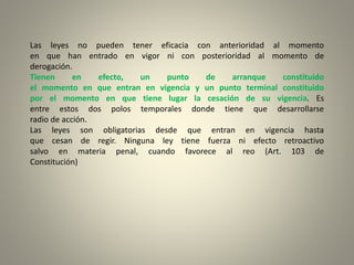 Las leyes no pueden tener eficacia con anterioridad al momento
en que han entrado en vigor ni con posterioridad al momento de
derogación.
Tienen en efecto, un punto de arranque constituido
el momento en que entran en vigencia y un punto terminal constituido
por el momento en que tiene lugar la cesación de su vigencia. Es
entre estos dos polos temporales donde tiene que desarrollarse
radio de acción.
Las leyes son obligatorias desde que entran en vigencia hasta
que cesan de regir. Ninguna ley tiene fuerza ni efecto retroactivo
salvo en materia penal, cuando favorece al reo (Art. 103 de
Constitución)
 