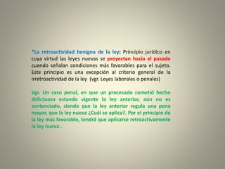 *La retroactividad benigna de la ley: Principio jurídico en
cuya virtud las leyes nuevas se proyectan hacia el pasado
cuando señalan condiciones más favorables para el sujeto.
Este principio es una excepción al criterio general de la
irretroactividad de la ley (vgr. Leyes laborales o penales)
Vgr. Un caso penal, en que un procesado cometió hecho
delictuosa estando vigente la ley anterior, aún no es
sentenciado, siendo que la ley anterior regula una pena
mayor, que la ley nueva ¿Cuál se aplica?. Por el principio de
la ley más favorable, tendrá que aplicarse retroactivamente
la ley nueva .
 