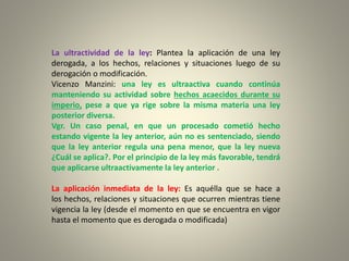 La ultractividad de la ley: Plantea la aplicación de una ley
derogada, a los hechos, relaciones y situaciones luego de su
derogación o modificación.
Vicenzo Manzini: una ley es ultraactiva cuando continúa
manteniendo su actividad sobre hechos acaecidos durante su
imperio, pese a que ya rige sobre la misma materia una ley
posterior diversa.
Vgr. Un caso penal, en que un procesado cometió hecho
estando vigente la ley anterior, aún no es sentenciado, siendo
que la ley anterior regula una pena menor, que la ley nueva
¿Cuál se aplica?. Por el principio de la ley más favorable, tendrá
que aplicarse ultraactivamente la ley anterior .
La aplicación inmediata de la ley: Es aquélla que se hace a
los hechos, relaciones y situaciones que ocurren mientras tiene
vigencia la ley (desde el momento en que se encuentra en vigor
hasta el momento que es derogada o modificada)
 