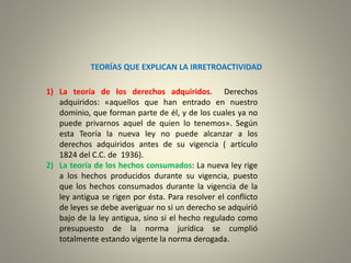 TEORÍAS QUE EXPLICAN LA IRRETROACTIVIDAD
1) La teoría de los derechos adquiridos. Derechos
adquiridos: «aquellos que han entrado en nuestro
dominio, que forman parte de él, y de los cuales ya no
puede privarnos aquel de quien lo tenemos». Según
esta Teoría la nueva ley no puede alcanzar a los
derechos adquiridos antes de su vigencia ( artículo
1824 del C.C. de 1936).
2) La teoría de los hechos consumados: La nueva ley rige
a los hechos producidos durante su vigencia, puesto
que los hechos consumados durante la vigencia de la
ley antigua se rigen por ésta. Para resolver el conflicto
de leyes se debe averiguar no si un derecho se adquirió
bajo de la ley antigua, sino si el hecho regulado como
presupuesto de la norma jurídica se cumplió
totalmente estando vigente la norma derogada.
 
