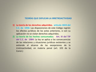 TEORÍAS QUE EXPLICAN LA IRRETROACTIVIDAD
1) La teoría de los derechos adquiridos. artículo 1824 del
C.C. de 1936: Las disposiciones de este Código regirán
los efectos jurídicos de los actos anteriores, si con su
aplicación no se violan derechos adquiridos.
2) La teoría de los hechos consumados: Art. III del TIP
del C.C. de 1984: La ley se aplica a las consecuencias
de las relaciones y situaciones jurídicas existentes y se
extiende el alcance de las excepciones de la
irretroactividad, en materia penal (art. 103 de la
Const.)
 