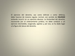 El ejercicio del derecho, sea como disfrute o como defensa,
debe hacerse de manera regular, normal, con sentido de EQUIDAD
evitando incurrir en un ejercicio abusivo. La titularidad del derecho,
reconocida por el ordenamiento jurídico, no debe conducir a un
ejercicio desmedido, exagerado, egoísta y, por eso, se ha dado lugar
a la figura del abuso del derecho.
 