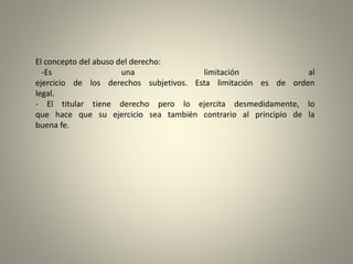 El concepto del abuso del derecho:
-Es una limitación al
ejercicio de los derechos subjetivos. Esta limitación es de orden
legal.
- El titular tiene derecho pero lo ejercita desmedidamente, lo
que hace que su ejercicio sea también contrario al principio de la
buena fe.
 