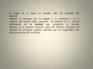 El origen de la figura en estudio, data de mediados del
siglo XIX.
Empero: el concepto que ha llegado a la actualidad y en la
negación del amparo legal, encuentra su sustento en el remoto
antecedente de la equidad que caracterizó al Derecho
Romano en el periodo conocido como del Derecho Honorario (El
conjunto de principios jurídicos aplicados por los magistrados más
allá de las normas del ius Civile).
 