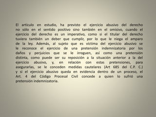 El artículo en estudio, ha previsto el ejercicio abusivo del derecho
no sólo en el sentido positivo sino también en el omisivo, cuando el
ejercicio del derecho es un imperativo, como si el titular del derecho
tuviera también un deber que cumplir, por lo que le niega el amparo
de la ley. Además, al sujeto que es víctima del ejercicio abusivo se
le reconoce el ejercicio de una pretensión indemnizatoria por los
daños y perjuicios que se le irroguen, así como una pretensión
distinta, como puede ser su reposición a la situación anterior a la del
ejercicio abusivo, y, en relación con estas pretensiones, para
asegurarlas, se le conceden medidas cautelares (Art 685 del C.P. C.)
y si el ejercicio abusivo queda en evidencia dentro de un proceso, el
Art. 4 del Código Procesal Civil concede a quien lo sufrió una
pretensión indemnizatoria.
 