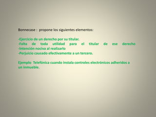 Bonnecase : propone los siguientes elementos:
-Ejercicio de un derecho por su titular.
-Falta de toda utilidad para el titular de ese derecho
-Intención nociva al realizarlo
-Perjuicio causado efectivamente a un tercero.
Ejemplo Telefónica cuando instala controles electrónicos adheridos a
un inmueble.
 