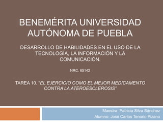 BENEMÉRITA UNIVERSIDAD
AUTÓNOMA DE PUEBLA
DESARROLLO DE HABILIDADES EN EL USO DE LA
TECNOLOGÍA, LA INFORMACIÓN Y LA
COMUNICACIÓN.
NRC. 65142
TAREA 10. “EL EJERCICIO COMO EL MEJOR MEDICAMENTO
CONTRA LA ATEROESCLEROSIS”
Maestra: Patricia Silva Sánchez
Alumno: José Carlos Tenorio Pizano
 