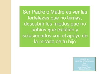Ser Padre o Madre es ver las
fortalezas que no tenías,
descubrir los miedos que no
sabías que existían y
solucionarlos con el apoyo de
la mirada de tu hijo
USAER 99
Jardín de Niños Armando
Ruiz
Elaboró:
Luis Miguel Galán
Elizabeth Rivas
 