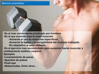 Ejercicio anaeróbico




 •Es el mas comúnmente practicado por hombres
 •Es el que aumenta mas la masa muscular
     •Aumenta el uso de músculos específicos
     •Aumenta la fuerza y la elongabilidad del musculo trabajado.
     •Es adaptativo al peso utilizado.
 •Es el ejercicio mas recomendado para aumentar fuerza muscular y
 moldeamiento estético corporal.
 Ejemplos
 •Levantamiento de pesas
 •Aparatos de poleas
 •Push-ups
 •Abdominales. Entre otros…
 