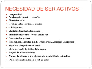 NECESIDAD DE SER ACTIVOS
 Longevidad
 Cuidado de nuestro corazón
 Bienestar total
  Fatiga en las actividades diarias
•    Riesgos de:
 Mortalidad por todas las causas
 Enfermedades de las arterias coronarias
 Cáncer (colon y seno)
 Hipertensión, Diabetes (nidd), Osteoporosis, Ansiedad, y Depresión
•   Mejora la composición corporal
•   Mejora el perfil de lípidos de la sangre
•   Mejora la función inmune
•   Mejora la tolerancia a la glucosa y la sensibilidad a la insulina
•    Aumento en el sentimiento de bien estar
 