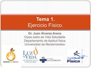 Tema 1.
  Ejercicio Físico.
   Dr. Juan Álvarez Arana
Clase estilo de Vida Saludable
Departamento de Aptitud física
Universidad de Montemorelos
 