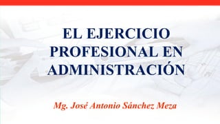 EL EJERCICIO
PROFESIONAL EN
ADMINISTRACIÓN
Mg. José Antonio Sánchez Meza
 