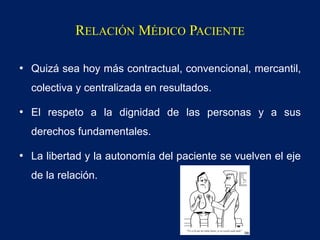 RELACIÓN MÉDICO PACIENTE
• Quizá sea hoy más contractual, convencional, mercantil,
colectiva y centralizada en resultados.
• El respeto a la dignidad de las personas y a sus
derechos fundamentales.
• La libertad y la autonomía del paciente se vuelven el eje
de la relación.
 