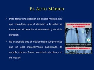EL ACTO MÉDICO
• Para tomar una decisión en el acto médico, hay
que considerar que el derecho a la salud se
traduce en el derecho al tratamiento y no al de
curación.
• No es posible que el médico haga compromisos
que no está materialmente posibilitado de
cumplir, como si fuese un contrato de obra y no
de medios.
 