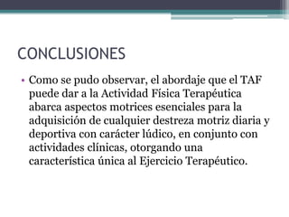 CONCLUSIONES
• Como se pudo observar, el abordaje que el TAF
  puede dar a la Actividad Física Terapéutica
  abarca aspectos motrices esenciales para la
  adquisición de cualquier destreza motriz diaria y
  deportiva con carácter lúdico, en conjunto con
  actividades clínicas, otorgando una
  característica única al Ejercicio Terapéutico.
 