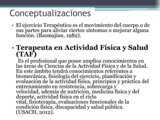 Conceptualizaciones
• El ejercicio Terapéutico es el movimiento del cuerpo o de
  sus partes para aliviar ciertos síntomas o mejorar alguna
  función. (Basmajian, 1982).

• Terapeuta en Actividad Física y Salud
  (TAF)
  Es el profesional que posee amplios conocimientos en
 las áreas de Ciencias de la Actividad Física y de la Salud.
 En este ámbito tendrá conocimientos referentes a
 biomecánica, fisiología del ejercicio, planificación y
 evaluación de la actividad física, principios y práctica del
 entrenamiento en resistencia, sobrecarga y
 velocidad, además de nutrición, medicina física y del
 deporte, actividad física en el ciclo
 vital, fisioterapia, evaluaciones funcionales de la
 condición física, discapacidad y salud pública.
 (USACH, 2012).
 