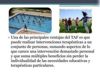 • Una de las principales ventajas del TAF es que
  puede realizar intervenciones terapéuticas a un
  conjunto de personas, sumando aspectos de lo
  que carece una intervención demasiado personal
  y que suma múltiples beneficios sin perder la
  individualidad de las necesidades educativas y
  terapéuticas particulares.
 
