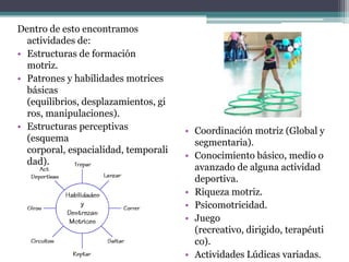 Dentro de esto encontramos
  actividades de:
• Estructuras de formación
  motriz.
• Patrones y habilidades motrices
  básicas
  (equilibrios, desplazamientos, gi
  ros, manipulaciones).
• Estructuras perceptivas             • Coordinación motriz (Global y
  (esquema                              segmentaria).
  corporal, espacialidad, temporali
                                      • Conocimiento básico, medio o
  dad).
                                        avanzado de alguna actividad
                                        deportiva.
                                      • Riqueza motriz.
                                      • Psicomotricidad.
                                      • Juego
                                        (recreativo, dirigido, terapéuti
                                        co).
                                      • Actividades Lúdicas variadas.
 