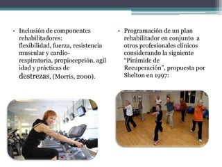 • Inclusión de componentes            • Programación de un plan
  rehabilitadores:                      rehabilitador en conjunto a
  flexibilidad, fuerza, resistencia     otros profesionales clínicos
  muscular y cardio-                    considerando la siguiente
  respiratoria, propiocepción, agil     “Pirámide de
  idad y prácticas de                   Recuperación”, propuesta por
  destrezas, (Morris, 2000).            Shelton en 1997:
 