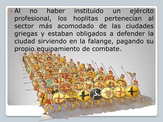    Al no haber instituido un ejército
    profesional, los hoplitas pertenecían al
    sector más acomodado de las ciudad...