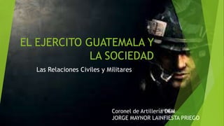 EL EJERCITO GUATEMALA Y
LA SOCIEDAD
Las Relaciones Civiles y Militares
Coronel de Artillería DEM
JORGE MAYNOR LAINFIESTA PRIEGO
 