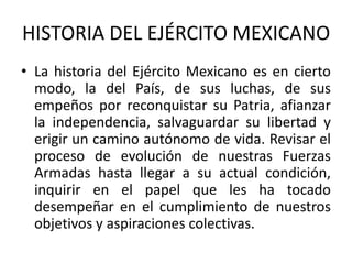 HISTORIA DEL EJÉRCITO MEXICANO
• La historia del Ejército Mexicano es en cierto
modo, la del País, de sus luchas, de sus
empeños por reconquistar su Patria, afianzar
la independencia, salvaguardar su libertad y
erigir un camino autónomo de vida. Revisar el
proceso de evolución de nuestras Fuerzas
Armadas hasta llegar a su actual condición,
inquirir en el papel que les ha tocado
desempeñar en el cumplimiento de nuestros
objetivos y aspiraciones colectivas.

 