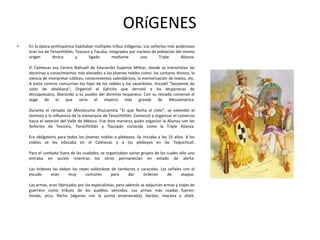 ORíGENES
•

En la época prehispánica habitaban múltiples tribus indígenas. Los señoríos más poderosos
eran los de Tenochtitlán, Texcoco y Tacuba, integrados por núcleos de población del mismo
origen
étnico
y
ligado
mediante
una
Triple
Alianza.
El Calmecac era Centro Náhuatl de Educación Superior Militar, donde se transmitían las
doctrinas y conocimientos más elevados a los jóvenes nobles como: los cantares divinos, la
ciencia de interpretar códices, conocimientos calendáricos, la memorización de textos, etc.
A estos centros concurrían los hijos de los nobles y los sacerdotes. Itzcoátl "Serpiente de
color de obsidiana"; Organizó el Ejército que derrotó a los tecpanecas de
Atzcapotzalco, liberando a su pueblo del dominio tecpaneca. Con su reinado comenzó el
auge de lo
que sería el imperio más grande de Mesoamérica.
Durante el reinado de Moctezuma Ilhuicamina "El que flecha el cielo"; se extendió el
dominio y la influencia de la monarquía de Tenochtitlán. Comenzó a organizar el comercio
hacia el exterior del Valle de México. Fue éste monarca quién organizó la Alianza con los
Señoríos de Texcoco, Tenochtitlán y Tlacopán conocida como la Triple Alianza.
Era obligatorio para todos los jóvenes nobles o plebeyos. Se iniciaba a los 15 años. A los
nobles se les educaba en el Calmecac y a los plebeyos en las Telpochcall.
Para el combate fuera de las ciudades, se organizaban varios grupos de los cuales sólo uno
entraba en acción mientras los otros permanecían en estado de alerta.
Las órdenes las daban los reyes valiéndose de tambores o caracoles. Las señales con el
escudo
eran
muy
comunes
para
dar
órdenes
de
ataque.
Las armas, eran fabricadas por los especialistas, pero además se adquirían armas y trajes de
guerrero como tributo de los pueblos vencidos. Las armas más usadas fueron:
honda, arco, flecha (algunas con la punta envenenada), dardos, macana y atlalt.

 