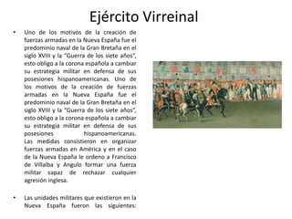 Ejército Virreinal
•

Uno de los motivos de la creación de
fuerzas armadas en la Nueva España fue el
predominio naval de la Gran Bretaña en el
siglo XVIII y la “Guerra de los siete años”,
esto obligo a la corona española a cambiar
su estrategia militar en defensa de sus
posesiones hispanoamericanas. Uno de
los motivos de la creación de fuerzas
armadas en la Nueva España fue el
predominio naval de la Gran Bretaña en el
siglo XVIII y la “Guerra de los siete años”,
esto obligo a la corona española a cambiar
su estrategia militar en defensa de sus
posesiones
hispanoamericanas.
Las medidas consistieron en organizar
fuerzas armadas en América y en el caso
de la Nueva España le ordeno a Francisco
de Villalba y Angulo formar una fuerza
militar capaz de rechazar cualquier
agresión inglesa.

•

Las unidades militares que existieron en la
Nueva España fueron las siguientes:

 