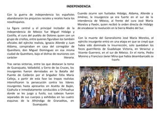 INDEPENDENCIA
Con la guerra de independencia los españoles
abandonaron los prejuicios raciales y recelos hacia los
novohispanos.
La figura central y el principal incitador de la
independencia de México fue Miguel Hidalgo y
Costilla, el cura del pueblo de Dolores quien con un
grupo de criollos, entre quienes figuraban los también
oficiales del ejército realista, Ignacio Allende y Juan
Aldama, conspiraban en casa del corregidor de
Querétaro, don Miguel Domínguez en esa misma
ciudad de Querétaro, bajo el disfraz de reuniones con
carácter
literaria.
Tras varias victorias, entre las que destacan la toma
de Guanajuato, Valladolid, y Cerro de las Cruces, los
insurgentes fueron derrotados en la Batalla del
Puente de Calderón por el brigadier Félix María
Calleja, a partir de esta fase las tropas realistas
intensificaron la persecución contra los lideres
insurgentes hasta apresarlos en Acatita de Baján,
Coahuila e inmediatamente conducidos a Chihuahua
donde se les juzgo y fusilo, sus cabezas fueron
separadas de sus cuerpos y exhibidas en las cuatro
esquinas de la Alhóndiga de Granaditas, en
Guanajuato.

Cuando ocurre son fusilados Hidalgo, Aldama, Allende y
Jiménez, la insurgencia ya era fuerte en el sur de la
intendencia de México, al frente del cura José María
Morelos y Pavón, quien recibió la orden directa de Hidalgo
de encabezar la revolución en la Sierra Madre del Sur.
Con la muerte del Generalísimo José María Morelos, el
ejército insurgente entro en una etapa en que se creyó que
había sido dominada la insurrección, solo quedaban los
focos guerrilleros de Guadalupe Victoria, en Veracruz y
Vicente Guerrero, en el sur de México. En el norte, Pedro
Moreno y Francisco Javier Mina que había desembarcado de
España.

 