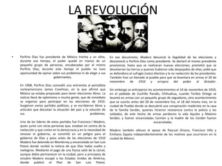LA REVOLUCIÓN

•

Porfirio Díaz fue presidente de México treinta y un años,
durante ese tiempo, el poder quedó en manos de un
pequeño grupo de personas, encabezadas por el mismo
Porfirio Díaz; durante este tiempo el pueblo no tuvo
oportunidad de opinar sobre sus problemas ni de elegir a sus
gobernantes.
En 1908, Porfirio Díaz concedió una entrevista al periodista
norteamericano James Creelman, en la que afirmó que
México ya estaba preparado para tener elecciones libres. La
noticia llenó de optimismo a mucha gente, que de inmediato
se organizo para participar en las elecciones de 1910.
Surgieron varios partidos políticos, y se escribieron libros y
artículos que discutían la situación del país y la solución de
sus
problemas.
Uno de los líderes de estos partidos fue Francisco I Madero,
quien junto con otras personas que, estaban en contra de la
reelección y que creían en la democracia y en la necesidad de
renovar el gobierno, se convirtió en un peligro para el
gobierno de Díaz y poco antes de las elecciones de 1910
Madero fue detenido en Monterrey y encarcelado en San Luis
Potosí donde recibió la noticia de que Díaz había vuelto a
reelegirse. Mediante el pago de una fianza salió de la cárcel,
aunque debía permanecer en la ciudad, pero a principios de
octubre Madero escapó a los Estados Unidos de América,
donde publicó el Plan de San Luis Potosí.

En ese documento, Madero denunció la ilegalidad de las elecciones y
desconoció a Porfirio Díaz como presidente. Se declaró él mismo presidente
provisional, hasta que se realizaran nuevas elecciones; prometió que se
devolverían las tierras a quienes hubieran sido despojados de ellas; pidió que
se defendiera el sufragio (voto) efectivo y la no reelección de los presidentes.
También hizo un llamado al pueblo para que se levantara en armas el 20 de
noviembre
de
1910
y
arrojara
del
poder
al
dictador.
Sin embargo se anticiparon los acontecimientos el 14 de noviembre de 1910,
en el poblado de Cuchillo Parado, Chihuahua, cuando Toribio Ortega se
levantó en armas con un pequeño grupo de seguidores, otro acontecimiento
que se suscito antes del 20 de noviembre fue, el 18 del mismo mes, en la
ciudad de Puebla donde se descubrió una conspiración maderista en la casa
de la familia Serdán, quienes hicieron resistencia contra la policía y los
soldados, de este hecho de armas perdieron la vida Aquiles y Máximo
Serdán; y fueron encarceladas Carmen y la madre de los Cerdán fueron
encarceladas.
Madero también obtuvo el apoyo de Pascual Orozco, Francisco Villa y
Emiliano Zapata independientemente de los motines que ocurrieron en la
ciudad de México.

 
