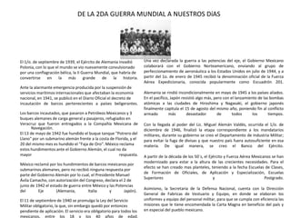 DE LA 2DA GUERRA MUNDIAL A NUESTROS DíAS

El 1/o. de septiembre de 1939, el Ejército de Alemania invadió
Polonia, con lo que el mundo se vio nuevamente convulsionado
por una conflagración bélica, la II Guerra Mundial, que habría de
convertirse
en
la más
grande
de
la
historia.
Ante la alarmante emergencia producida por la suspensión de
servicios marítimos internacionales que afectaban la economía
nacional, en 1941, se publicó en el Diario Oficial el decreto de
incautación de barcos pertenecientes a países beligerantes.
Los barcos incautados, que pasaron a Petróleos Mexicanos y 3
buques alemanes de carga general y pasajeros, refugiados en
Veracruz que fueron entregados a la Compañía Mexicana de
Navegación.
El 13 de mayo de 1942 fue hundido el buque tanque "Potrero del
Llano" por un submarino alemán frente a la costa de Florida, y el
20 del mismo mes es hundido el "Faja de Oro". México reclama
estos hundimientos ante el Gobierno Alemán, el cual no da
mayor
respuesta.
México reclamó por los hundimientos de barcos mexicanos por
submarinos alemanes, pero no recibió ninguna respuesta por
parte del Gobierno Alemán por lo cual, el Presidente Manuel
Ávila Camacho, con autorización del Congreso, declara el 2 de
junio de 1942 el estado de guerra entre México y las Potencias
del
Eje
(Alemania,
Italia
y
Japón).
El 11 de septiembre de 1940 se promulga la Ley del Servicio
Militar obligatorio, la que, sin embargo quedó por entonces
pendiente de aplicación. El servicio era obligatorio para todos los
mexicanos, entre los 18 y los 40 años de edad.

Una vez declarada la guerra a las potencias del eje, el Gobierno Mexicano
colaborará con el Gobierno Norteamericano, enviando al grupo de
perfeccionamiento de aeronáutica a los Estados Unidos en julio de 1944, y a
partir del 1o. de enero de 1945 recibió la denominación oficial de la Fuerza
Aérea Expedicionaria, conocida popularmente como Escuadrón 201.
Alemania se rindió incondicionalmente en mayo de 1945 a los países aliados.
En el pacífico, Japón resistió algo más, pero con el lanzamiento de las bombas
atómicas a las ciudades de Hiroshima y Nagasaki, el gobierno japonés
finalmente capitula el 15 de agosto del mismo año, poniendo fin al conflicto
armado
más
devastador
de
todos
los
tiempos.
Con la llegada al poder del Lic. Miguel Alemán Valdés, ocurrida el 1/o. de
diciembre de 1946, finalizó la etapa correspondiente a los mandatarios
militares, durante su gobierno se creo el Departamento de Industria Militar;
para evitar la fuga de divisas y que nuestro país fuera autosuficiente en esa
materia. De igual manera, se creo el Banco del Ejército.

A partir de la década de los 50´s, el Ejército y Fuerza Aérea Mexicanos se han
modernizado para estar a la altura de las crecientes necesidades. Para el
efecto se han creado mas planteles, teniendo a la fecha Escuelas de Clases,
de Formación de Oficiales, de Aplicación y Especialización, Escuelas
Superiores
y
Postgrado.
Asimismo, la Secretaria de la Defensa Nacional, cuenta con la Dirección
General de Fabricas de Vestuario y Equipo, en donde se elaboran los
uniformes y equipo del personal militar, para que se cumpla con eficiencia las
misiones que le tiene encomendada la Carta Magna en beneficio del país y
en especial del pueblo mexicano.

 