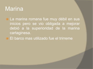 MarinaLa marina romana fue muy débil en sus inicios pero se vio obligada a mejorar debió a la superioridad de la marina cartaginesa.El barco mas utilizado fue el trirreme