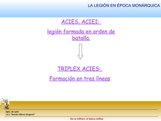 Dpto. de Latín 
I.E.S. “Ramón Olleros Gregorio” 
LA LEGIÓN EN ÉPOCA MONÁRQUICA 
ACIES, ACIEI: 
legión formada en orden de 
batalla. 
TRIPLEX ACIES: 
Formación en tres líneas 
De re militari: el léxico militar 
 