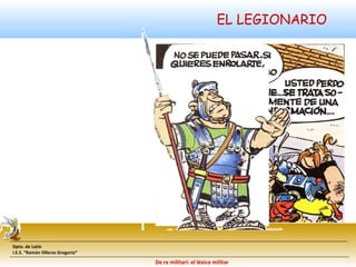 Dpto. de Latín 
I.E.S. “Ramón Olleros Gregorio” 
EL LEGIONARIO 
De re militari: el léxico militar 
 