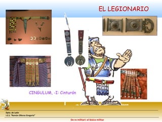 CINGULUM, -I: Cinturón 
Dpto. de Latín 
I.E.S. “Ramón Olleros Gregorio” 
EL LEGIONARIO 
De re militari: el léxico militar 
 