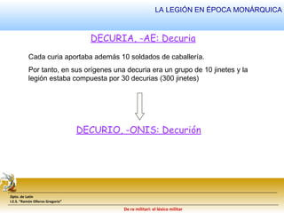 LA LEGIÓN EN ÉPOCA MONÁRQUICA 
DECURIA, -AE: Decuria 
Cada curia aportaba además 10 soldados de caballería. 
Por tanto, en sus orígenes una decuria era un grupo de 10 jinetes y la 
legión estaba compuesta por 30 decurias (300 jinetes) 
Dpto. de Latín 
I.E.S. “Ramón Olleros Gregorio” 
DECURIO, -ONIS: Decurión 
De re militari: el léxico militar 
 