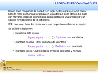 LA LEGIÓN EN ÉPOCA MONÁRQUICA 
Servio Tulio reorganizó la ciudad y en lugar de las curias se tomó como 
base la renta económica: organizó en la ciudad en cinco clases. La clase 
con mayores ingresos económicos podía costearse una armadura y un 
caballo formaba parte de la caballería. 
Sólo quedaron fuera los ciudadanos que no podían costearse su equipo. 
Se dividió la legión en: 
Dpto. de Latín 
I.E.S. “Ramón Olleros Gregorio” 
De re militari: el léxico militar 
• Caballería: 300 jinetes 
Eques, equitis 
• Infantería pesada: 3000 soldados de infantería 
Pedes, peditis: 
• Infantería ligera: 1200 soldados armados con palos y hondas 
Velites, velitum 
Equitatus, -us: caballería 
Peditatus, -us: infantería 
 
