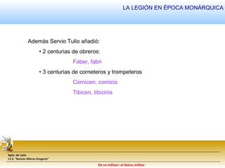 Además Servio Tulio añadió: 
• 2 centurias de obreros: 
LA LEGIÓN EN ÉPOCA MONÁRQUICA 
• 3 centurias de corneteros y trompeteros 
Dpto. de Latín 
I.E.S. “Ramón Olleros Gregorio” 
Faber, fabri 
Cornicen, cornicis 
Tibicen, tibicinis 
De re militari: el léxico militar 
 