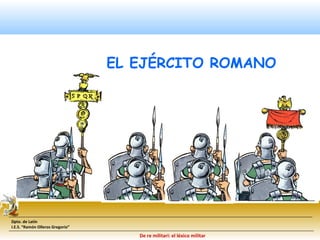Dpto. de Latín 
I.E.S. “Ramón Olleros Gregorio” 
EL EJÉRCITO ROMANO 
De re militari: el léxico militar 
 
