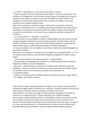 —¿Y bien? —dijo Dido con un hilo de voz tras soltar un suspiro.
—Hemos recibido el informe preliminar del escuadrón 1 aéreo y el escuadrón 3 de
infantería. Por desgracia, no hay buenas noticias. Alguien ha volado por los aires el
puente entre la ribera y el islote, y las armas de defensa de Green Phoenix han
impedido a nuestras alas delta aterrizar sobre el tejado de la fábrica. Esos dos
equipos se han quedado aislados fuera.
Dido volvió a exhalar un profundo suspiro. Gracias a los auriculares, el director
Delmas no había podido oír ni una palabra, pero debía de haber intuido algo por sus
expresiones. La mujer tenía las manos sobre las rodillas, tensas como dos garras
arrugando sus pantalones, y las venas de sus antebrazos estaban empezando a
hincharse.
—¿Y el escuadrón 2? —preguntó, no sin temor.
—Los hombres rana han llegado al objetivo. Desgraciadamente, las costas del islote
estaban plagadas de alarmas que han puesto en guardia a los terroristas. Hemos
perdido el contacto con ellos, pero por los informes del escuadrón 3 sabemos que
está teniendo lugar un enfrentamiento armado en el interior del edificio.
—Avisa al escuadrón 3 de que deben ir a La Ermita. ¡Quiero ese chalé despejado de
terroristas ya mismo!
Dido abrió una ventana en la pantalla. Era la imagen de un cazabombardero, un F-16
sin ninguna seña distintiva y con las alas triangulares cargadas de misiles. Cuervo
Negro.
—¿A qué altura estamos de la otra operación? —preguntó Dido.
—Cuervo Negro ha despegado puntualmente de nuestra base secreta en Islandia.
Alcanzará el objetivo a la hora establecida.
—Muy bien —comentó Dido, y se detuvo un momento para reflexionar antes de
proseguir—. Quiero un enlace de radio punto a punto para estar en contacto directo
con el piloto. Seré la única persona que pueda comunicarse con él.
La secretaria asintió.
—Espero de verdad que Cuervo Negro regrese a la base con toda su carga, señora.
—Sí, Maggie, yo también lo espero.




Odd y Richard dejaron atrás las escaleras y llegaron a la sala de máquinas que los
soldados de Mago habían convertido en su comedor. Cuando la pantera irrumpió en la
sala, todos los hombres alzaron la cabeza y empuñaron las armas.
Odd espoleó a su criatura, que pegó un salto y se lanzó al galope por la hilera de
mesas con un rugido terrorífico. Richard respondió con un gritito asustado.
Ése era justo el estilo preferido de Odd: una entrada en escena a la grande, molona.
El muchacho se puso en pie sobre el lomo de la pantera en movimiento y tomó
impulso. Mientras Richard continuaba su alocada carrera sobre las mesas, se agarró
a un tubo que salía del techo y, utilizándolo como si fuese una barra de gimnasia
acrobática para dar una voltereta, empezó a disparar flechas láser a diestro y
 