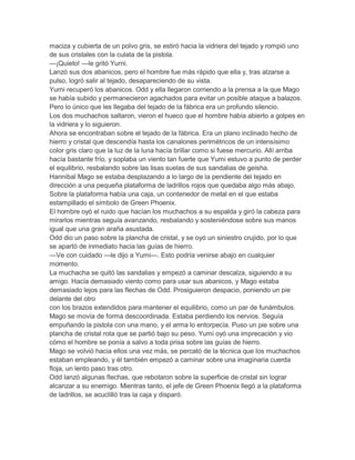maciza y cubierta de un polvo gris, se estiró hacia la vidriera del tejado y rompió uno
de sus cristales con la culata de la pistola.
—¡Quieto! —le gritó Yurni.
Lanzó sus dos abanicos, pero el hombre fue más rápido que ella y, tras alzarse a
pulso, logró salir al tejado, desapareciendo de su vista.
Yurni recuperó los abanicos. Odd y ella llegaron corriendo a la prensa a la que Mago
se había subido y permanecieron agachados para evitar un posible ataque a balazos.
Pero lo único que les llegaba del tejado de la fábrica era un profundo silencio.
Los dos muchachos saltaron, vieron el hueco que el hombre había abierto a golpes en
la vidriera y lo siguieron.
Ahora se encontraban sobre el tejado de la fábrica. Era un plano inclinado hecho de
hierro y cristal que descendía hasta los canalones perimétricos de un intensísimo
color gris claro que la luz de la luna hacía brillar como si fuese mercurio. Allí arriba
hacía bastante frío, y soplaba un viento tan fuerte que Yumi estuvo a punto de perder
el equilibrio, resbalando sobre las lisas suelas de sus sandalias de geisha.
Hannibal Mago se estaba desplazando a lo largo de la pendiente del tejado en
dirección a una pequeña plataforma de ladrillos rojos que quedaba algo más abajo.
Sobre la plataforma había una caja, un contenedor de metal en el que estaba
estampillado el símbolo de Green Phoenix.
El hombre oyó el ruido que hacían los muchachos a su espalda y giró la cabeza para
mirarlos mientras seguía avanzando, resbalando y sosteniéndose sobre sus manos
igual que una gran araña asustada.
Odd dio un paso sobre la plancha de cristal, y se oyó un siniestro crujido, por lo que
se apartó de inmediato hacia las guías de hierro.
—Ve con cuidado —le dijo a Yumi—. Esto podría venirse abajo en cualquier
momento.
La muchacha se quitó las sandalias y empezó a caminar descalza, siguiendo a su
amigo. Hacía demasiado viento como para usar sus abanicos, y Mago estaba
demasiado lejos para las flechas de Odd. Prosiguieron despacio, poniendo un pie
delante del otro
con los brazos extendidos para mantener el equilibrio, como un par de funámbulos.
Mago se movía de forma descoordinada. Estaba perdiendo los nervios. Seguía
empuñando la pistola con una mano, y el arma lo entorpecía. Puso un pie sobre una
plancha de cristal rota que se partió bajo su peso. Yumi oyó una imprecación y vio
cómo el hombre se ponía a salvo a toda prisa sobre las guías de hierro.
Mago se volvió hacia ellos una vez más, se percató de la técnica que los muchachos
estaban empleando, y él también empezó a caminar sobre una imaginaria cuerda
floja, un lento paso tras otro.
Odd lanzó algunas flechas, que rebotaron sobre la superficie de cristal sin lograr
alcanzar a su enemigo. Mientras tanto, el jefe de Green Phoenix llegó a la plataforma
de ladrillos, se acuclilló tras la caja y disparó.
 